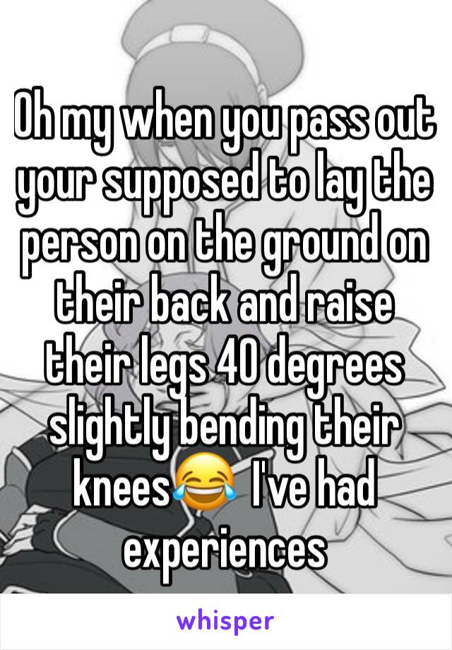 Oh my when you pass out your supposed to lay the person on the ground on their back and raise their legs 40 degrees slightly bending their knees😂  I've had experiences