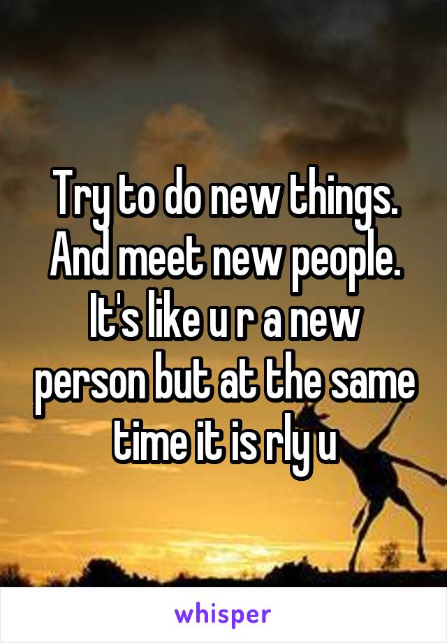 Try to do new things. And meet new people. It's like u r a new person but at the same time it is rly u