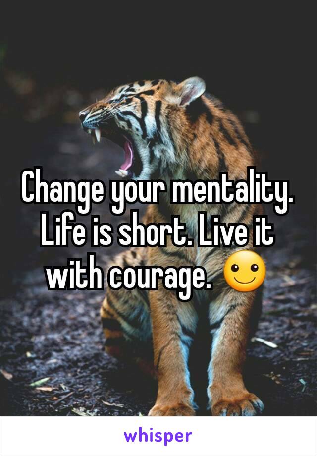 Change your mentality. Life is short. Live it with courage. ☺
