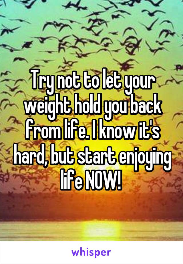 Try not to let your weight hold you back from life. I know it's hard, but start enjoying life NOW! 