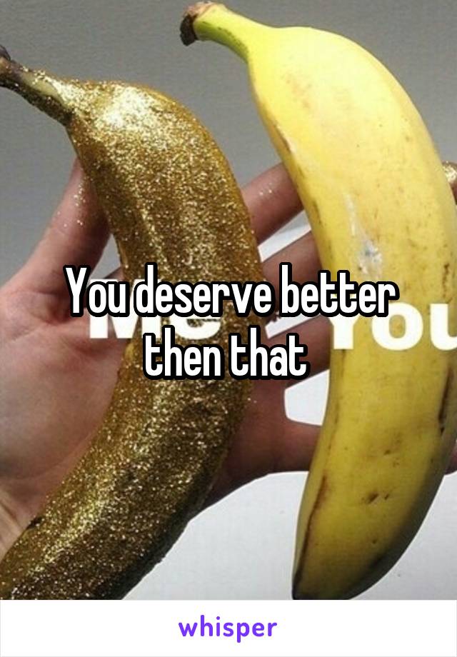 You deserve better then that 