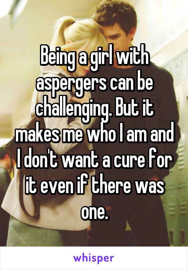 Being a girl with aspergers can be challenging. But it makes me who I am and I don't want a cure for it even if there was one.