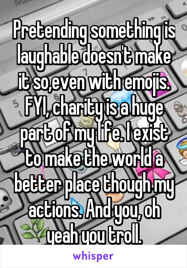Pretending something is laughable doesn't make it so,even with emojis. FYI, charity is a huge part of my life. I exist to make the world a better place though my actions. And you, oh yeah you troll.
