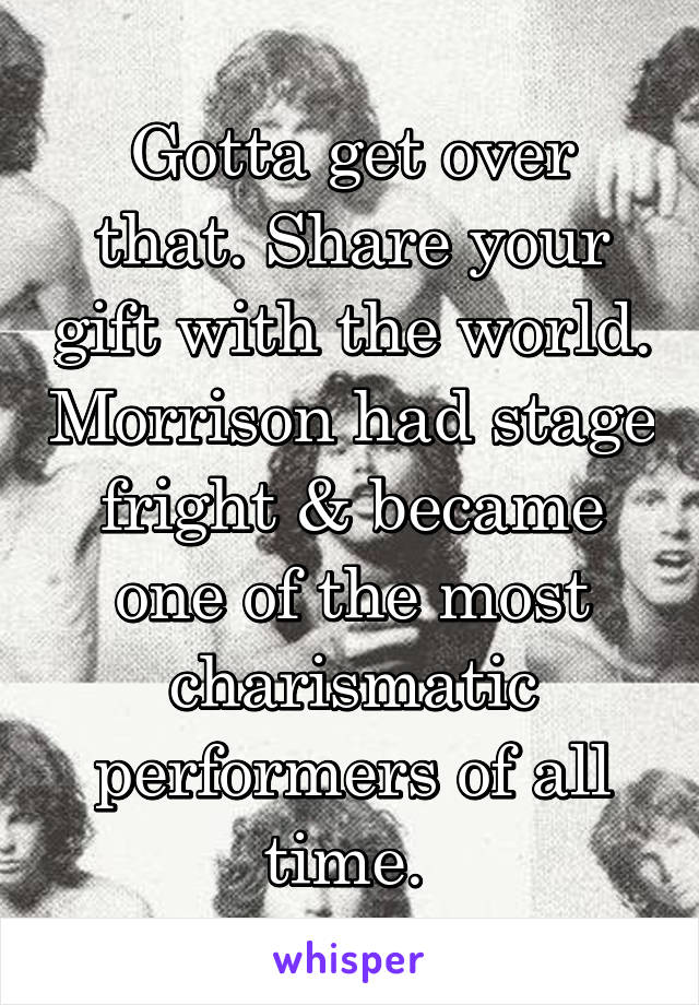 Gotta get over that. Share your gift with the world. Morrison had stage fright & became one of the most charismatic performers of all time. 