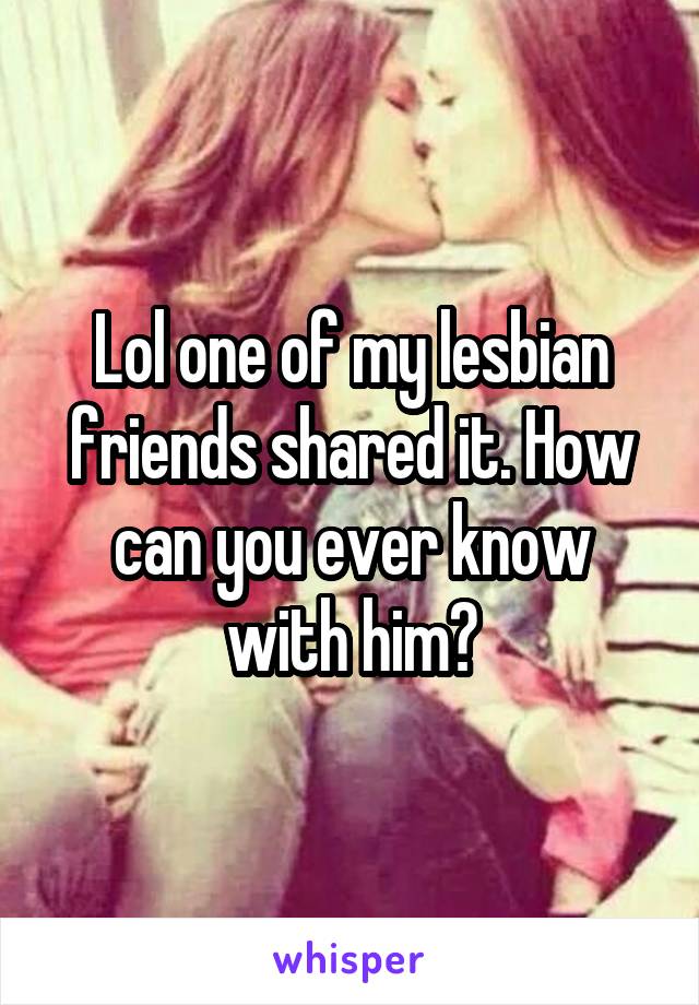 Lol one of my lesbian friends shared it. How can you ever know with him?