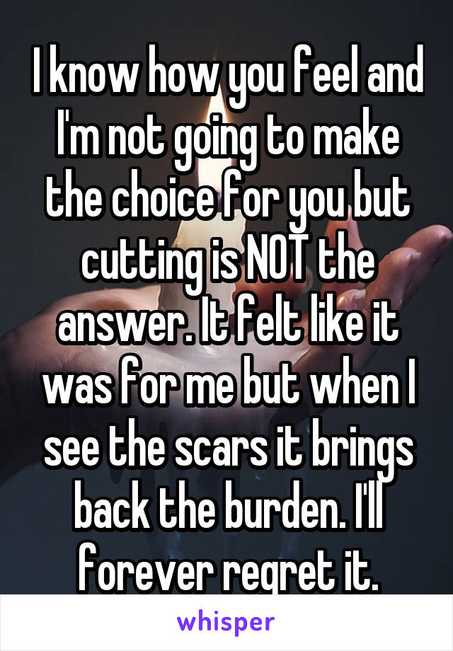 I know how you feel and I'm not going to make the choice for you but cutting is NOT the answer. It felt like it was for me but when I see the scars it brings back the burden. I'll forever regret it.