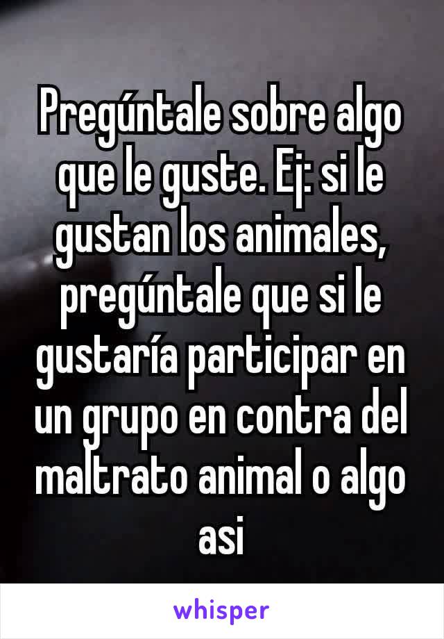 Pregúntale sobre algo que le guste. Ej: si le gustan los animales, pregúntale que si le gustaría participar en un grupo en contra del maltrato animal o algo asi