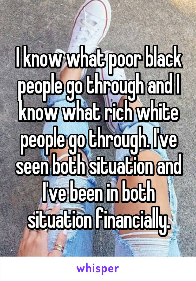 I know what poor black people go through and I know what rich white people go through. I've seen both situation and I've been in both situation financially.