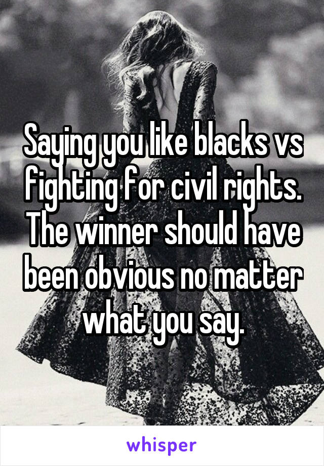 Saying you like blacks vs fighting for civil rights. The winner should have been obvious no matter what you say.