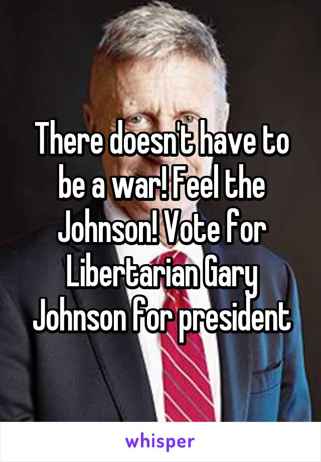 There doesn't have to be a war! Feel the Johnson! Vote for Libertarian Gary Johnson for president