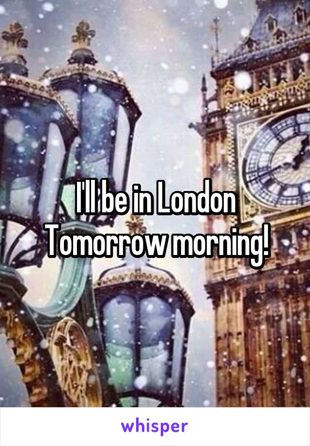 I'll be in London Tomorrow morning!