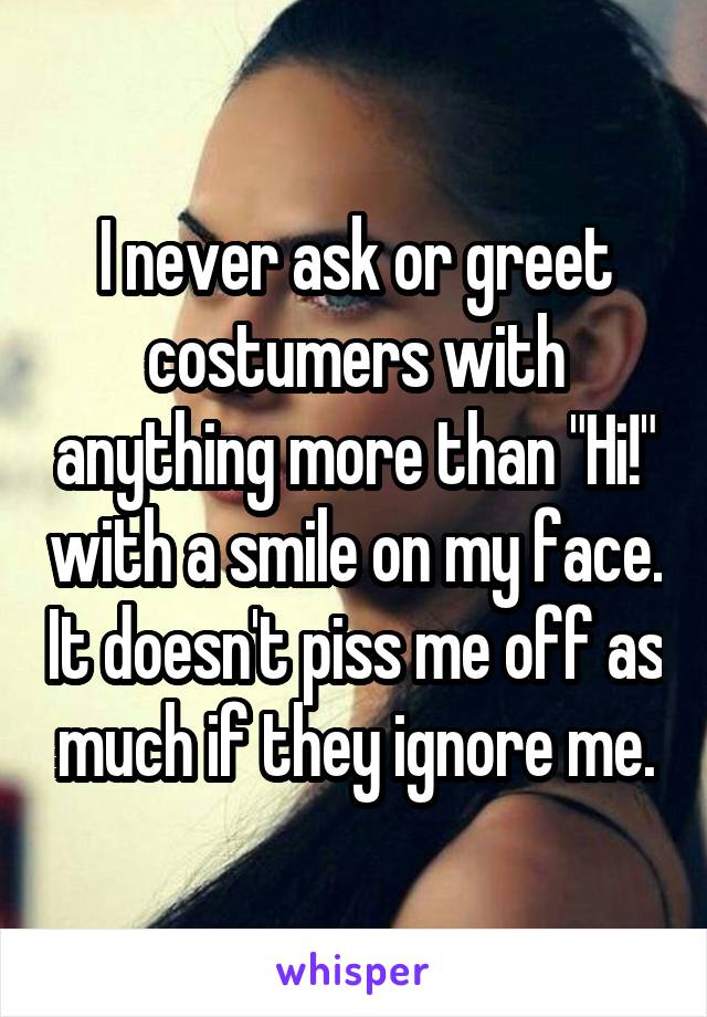 I never ask or greet costumers with anything more than "Hi!" with a smile on my face. It doesn't piss me off as much if they ignore me.