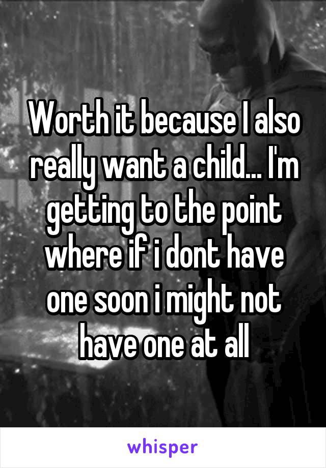 Worth it because I also really want a child... I'm getting to the point where if i dont have one soon i might not have one at all
