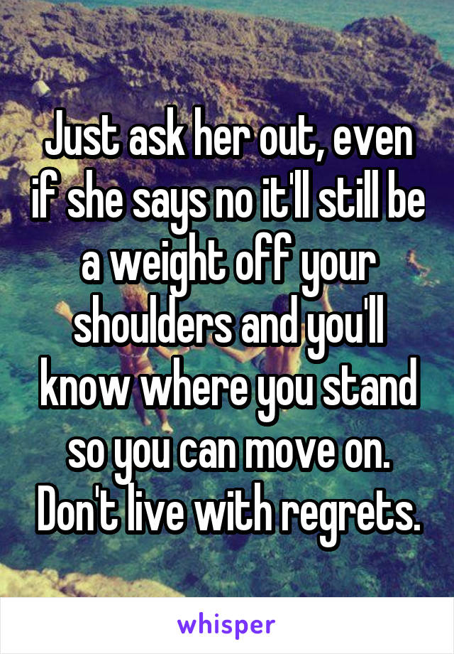 Just ask her out, even if she says no it'll still be a weight off your shoulders and you'll know where you stand so you can move on. Don't live with regrets.