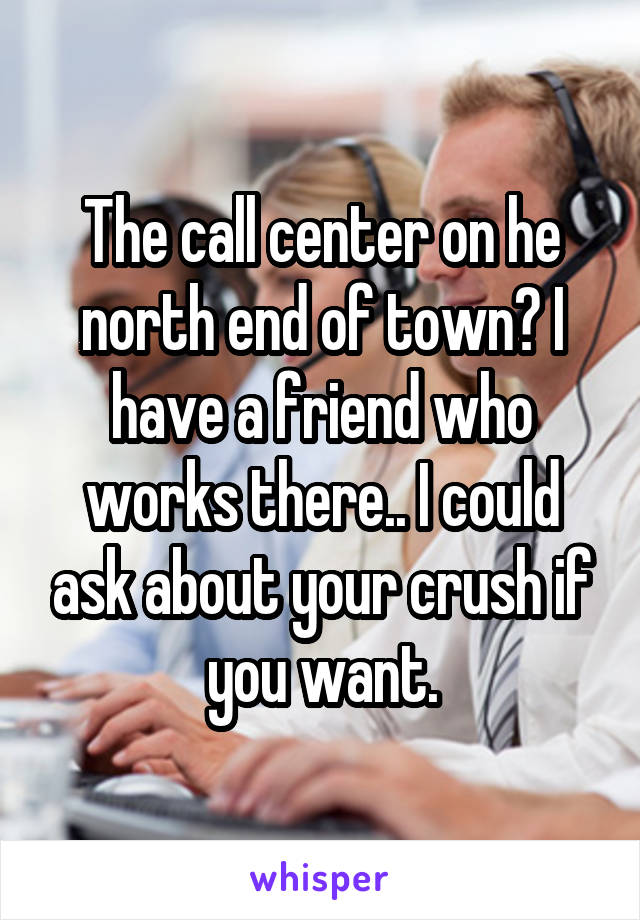 The call center on he north end of town? I have a friend who works there.. I could ask about your crush if you want.