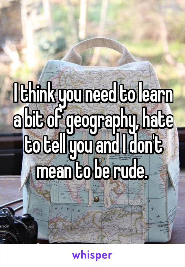 I think you need to learn a bit of geography, hate to tell you and I don't mean to be rude. 