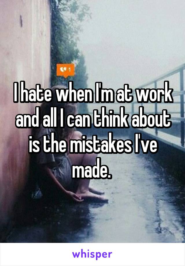 I hate when I'm at work and all I can think about is the mistakes I've made. 