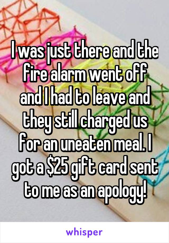 I was just there and the fire alarm went off and I had to leave and they still charged us for an uneaten meal. I got a $25 gift card sent to me as an apology!