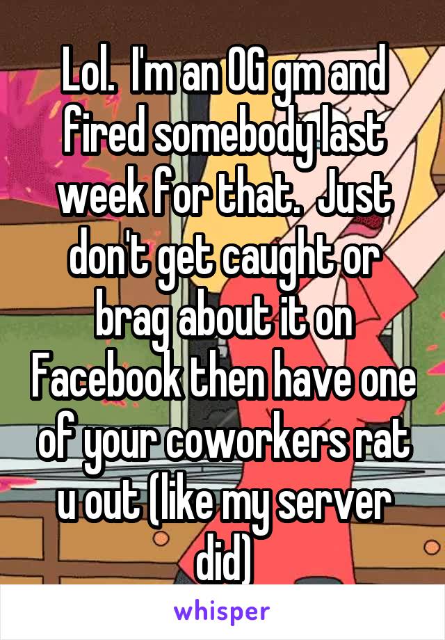 Lol.  I'm an OG gm and fired somebody last week for that.  Just don't get caught or brag about it on Facebook then have one of your coworkers rat u out (like my server did)