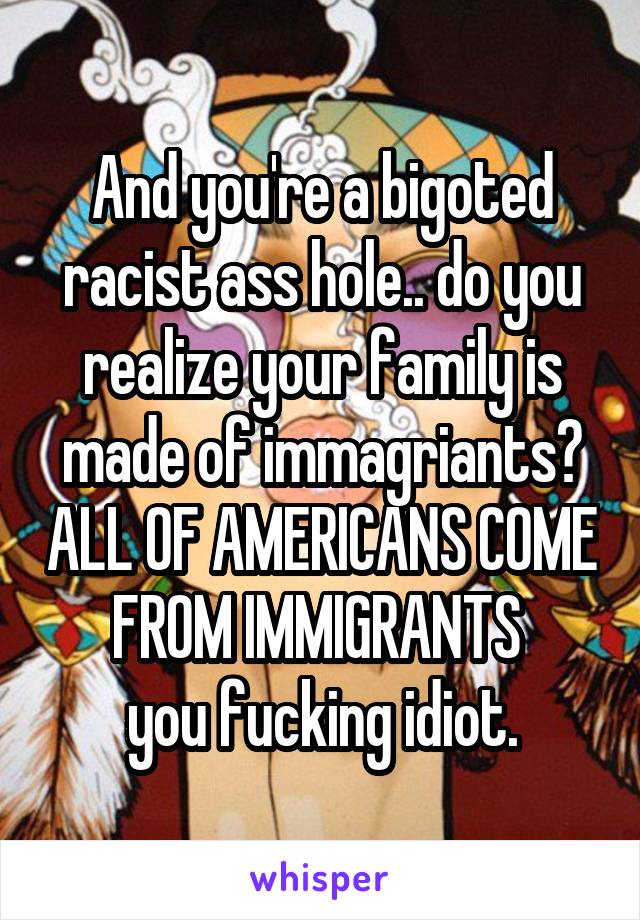 And you're a bigoted racist ass hole.. do you realize your family is made of immagriants? ALL OF AMERICANS COME FROM IMMIGRANTS 
you fucking idiot.