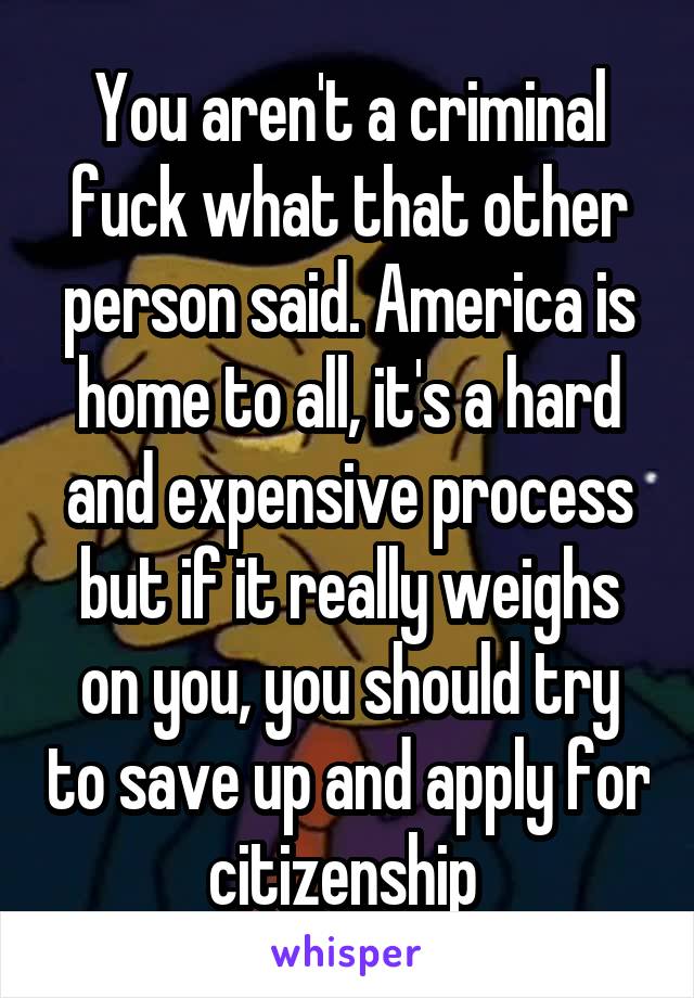 You aren't a criminal fuck what that other person said. America is home to all, it's a hard and expensive process but if it really weighs on you, you should try to save up and apply for citizenship 