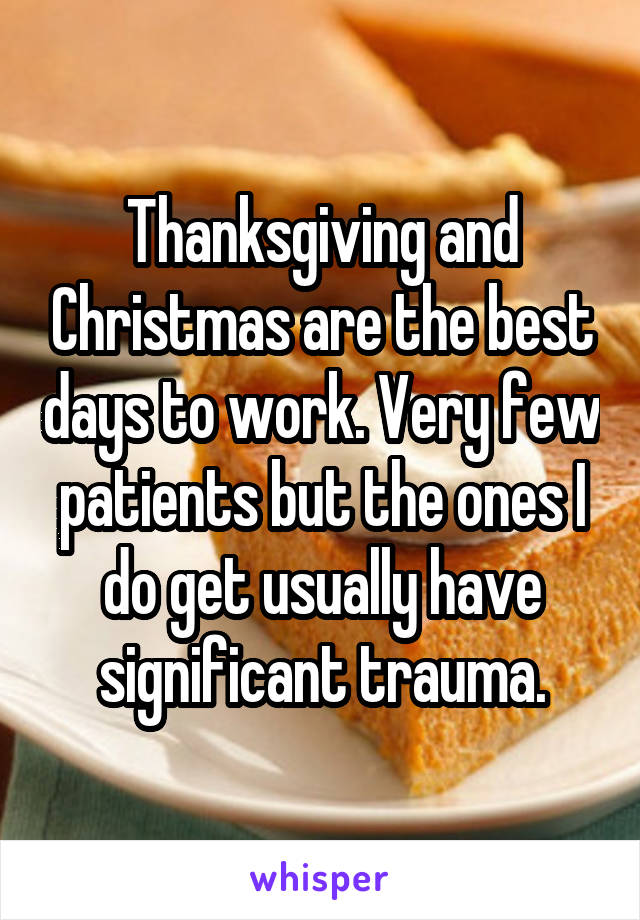 Thanksgiving and Christmas are the best days to work. Very few patients but the ones I do get usually have significant trauma.