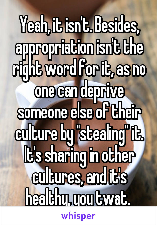 Yeah, it isn't. Besides, appropriation isn't the right word for it, as no one can deprive someone else of their culture by "stealing" it. It's sharing in other cultures, and it's healthy, you twat. 