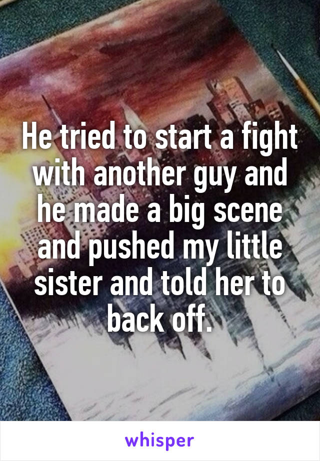 He tried to start a fight with another guy and he made a big scene and pushed my little sister and told her to back off.
