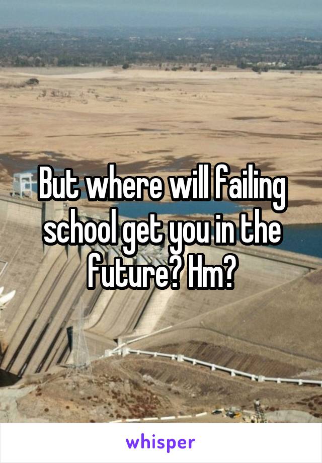 But where will failing school get you in the future? Hm?