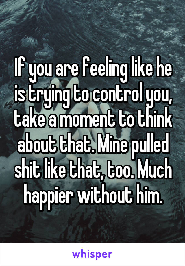 If you are feeling like he is trying to control you, take a moment to think about that. Mine pulled shit like that, too. Much happier without him.