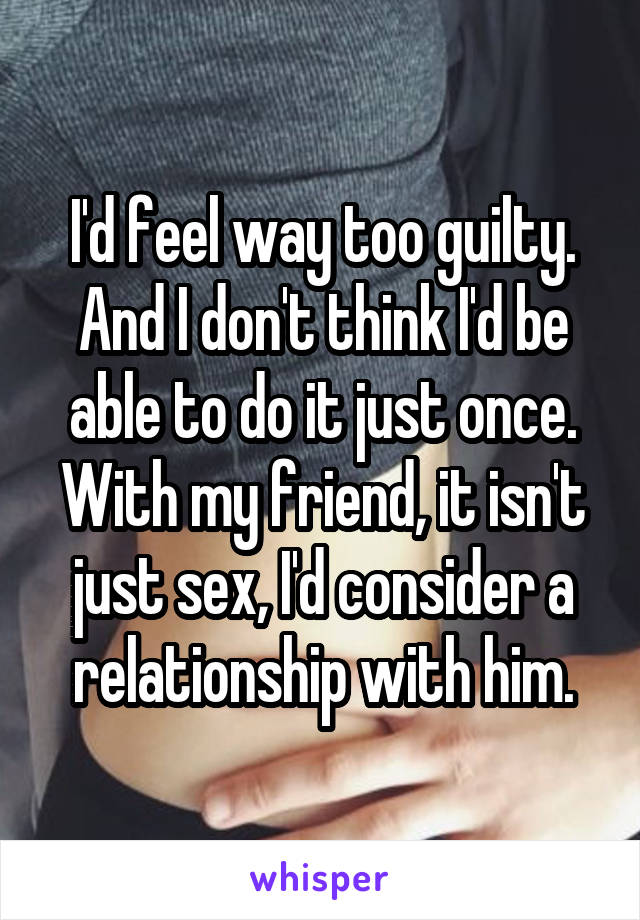I'd feel way too guilty. And I don't think I'd be able to do it just once. With my friend, it isn't just sex, I'd consider a relationship with him.