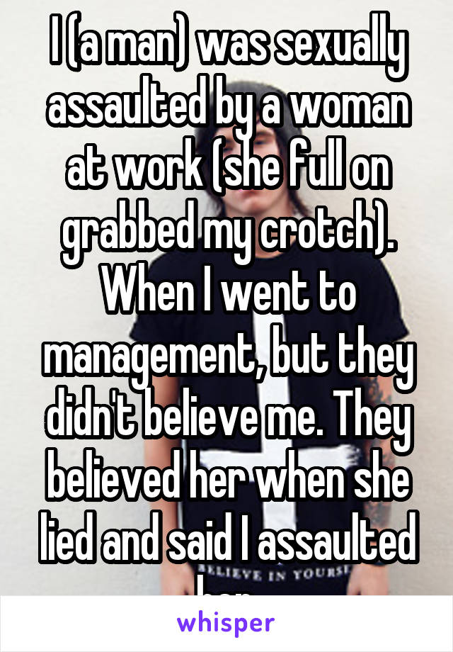 I (a man) was sexually assaulted by a woman at work (she full on grabbed my crotch). When I went to management, but they didn't believe me. They believed her when she lied and said I assaulted her.