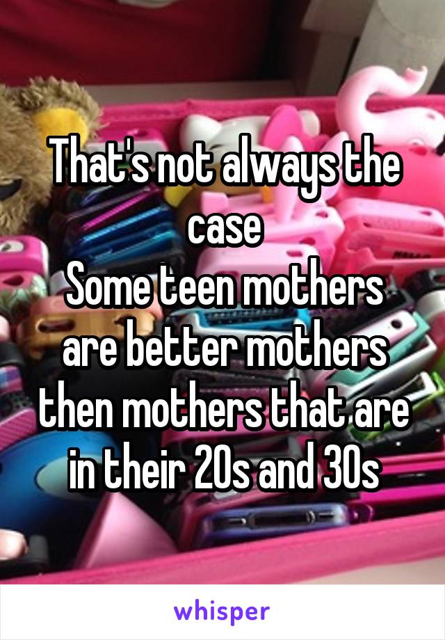 That's not always the case
Some teen mothers are better mothers then mothers that are in their 20s and 30s