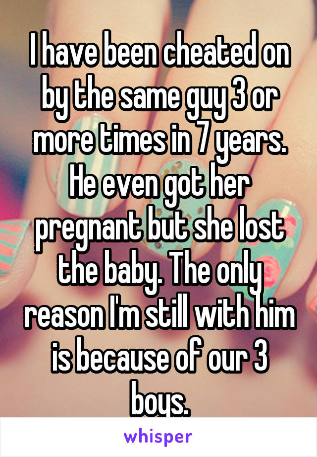 I have been cheated on by the same guy 3 or more times in 7 years. He even got her pregnant but she lost the baby. The only reason I'm still with him is because of our 3 boys.