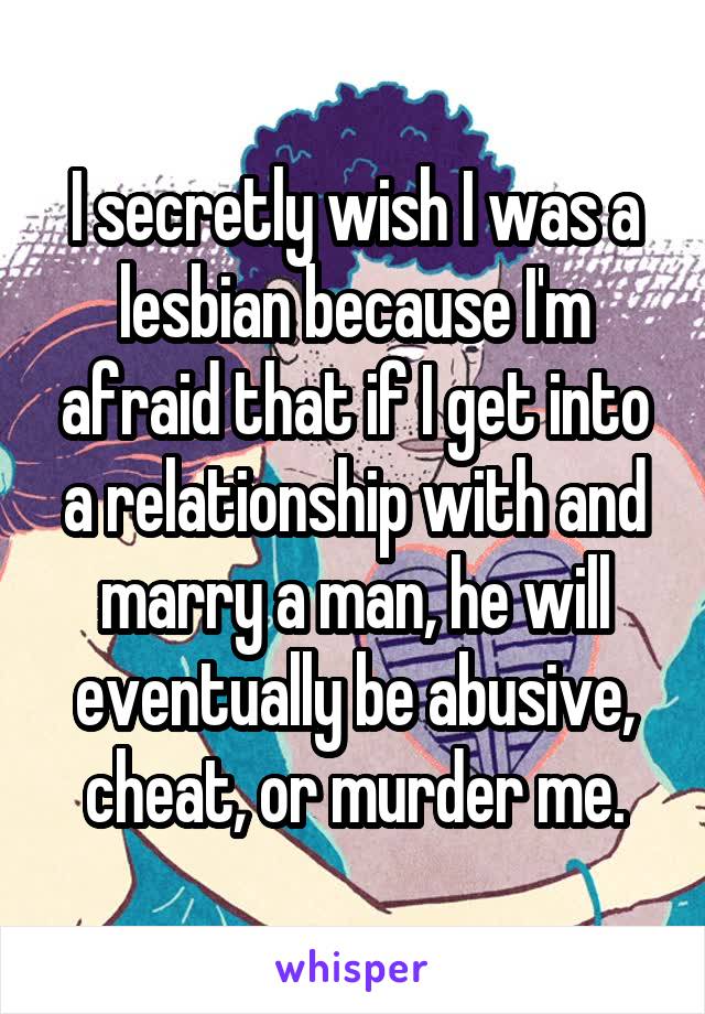 I secretly wish I was a lesbian because I'm afraid that if I get into a relationship with and marry a man, he will eventually be abusive, cheat, or murder me.
