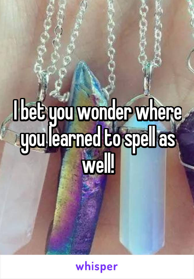 I bet you wonder where you learned to spell as well!