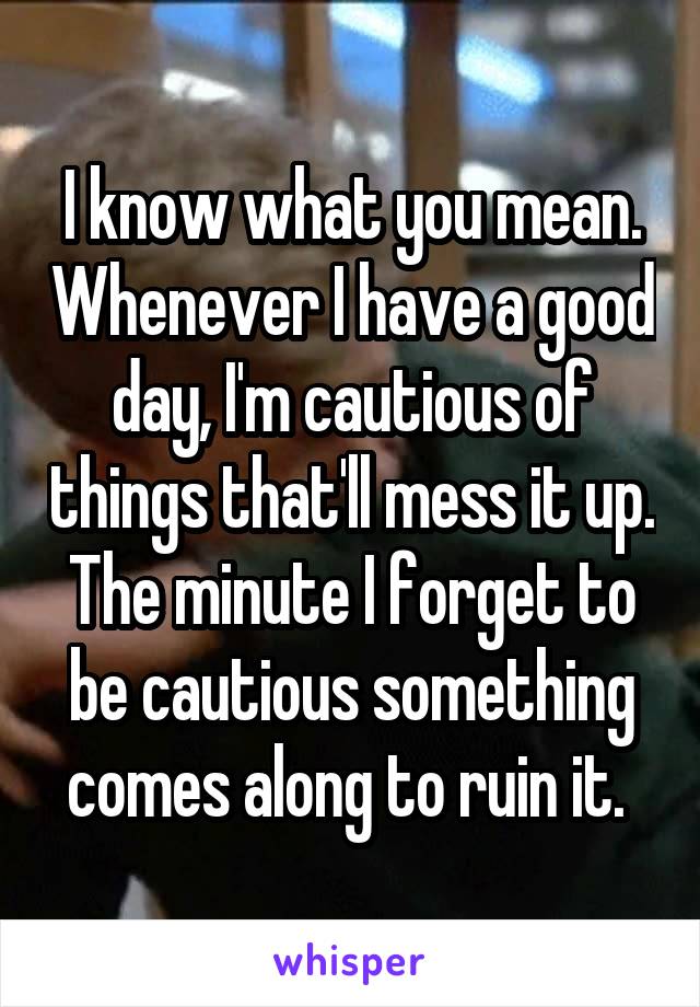 I know what you mean. Whenever I have a good day, I'm cautious of things that'll mess it up. The minute I forget to be cautious something comes along to ruin it. 