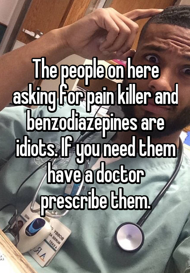 The people on here asking for pain killer and benzodiazepines are idiots. If you need them have a doctor prescribe them.