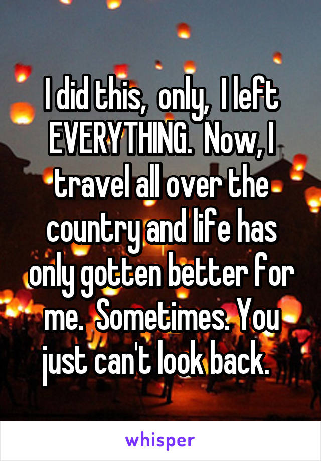 I did this,  only,  I left EVERYTHING.  Now, I travel all over the country and life has only gotten better for me.  Sometimes. You just can't look back.  