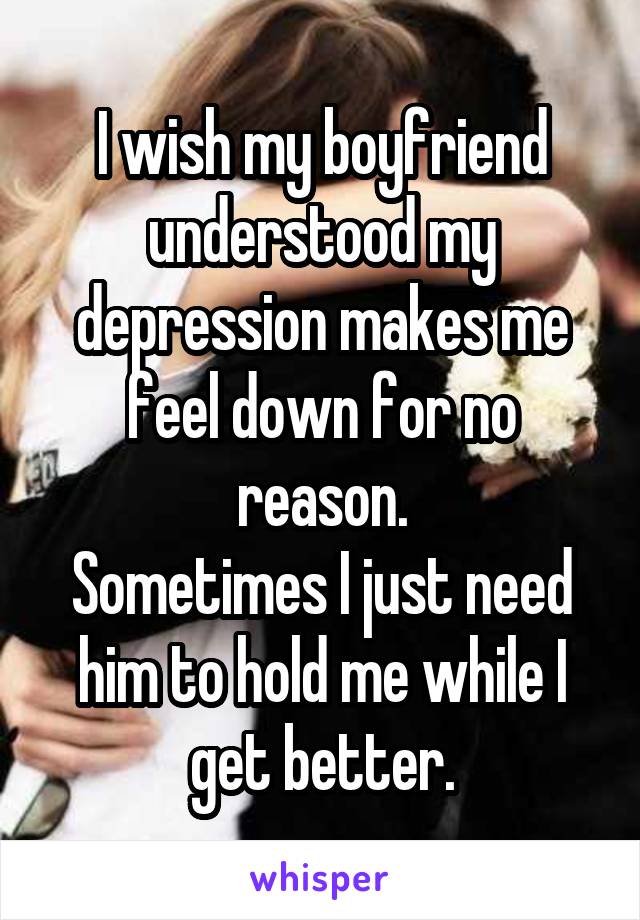 I wish my boyfriend understood my depression makes me feel down for no reason.
Sometimes I just need him to hold me while I get better.