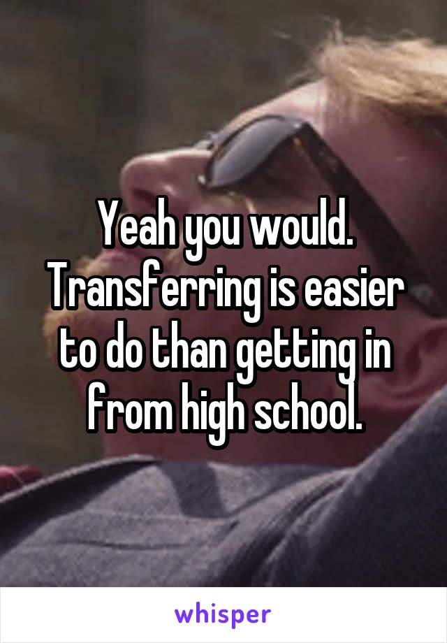 Yeah you would. Transferring is easier to do than getting in from high school.