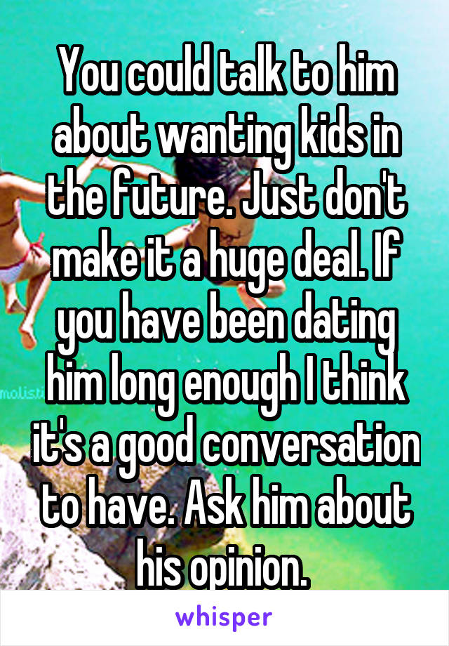 You could talk to him about wanting kids in the future. Just don't make it a huge deal. If you have been dating him long enough I think it's a good conversation to have. Ask him about his opinion. 