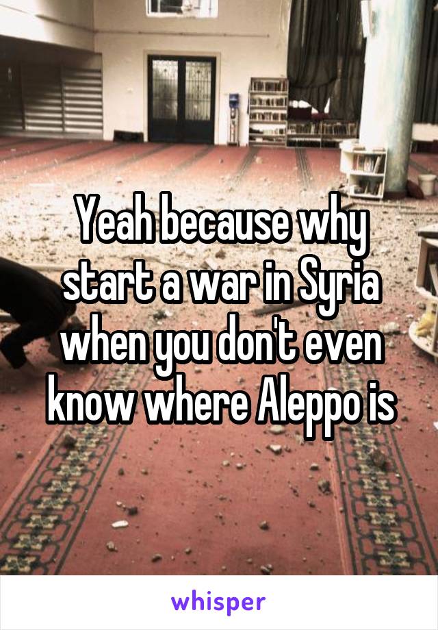 Yeah because why start a war in Syria when you don't even know where Aleppo is