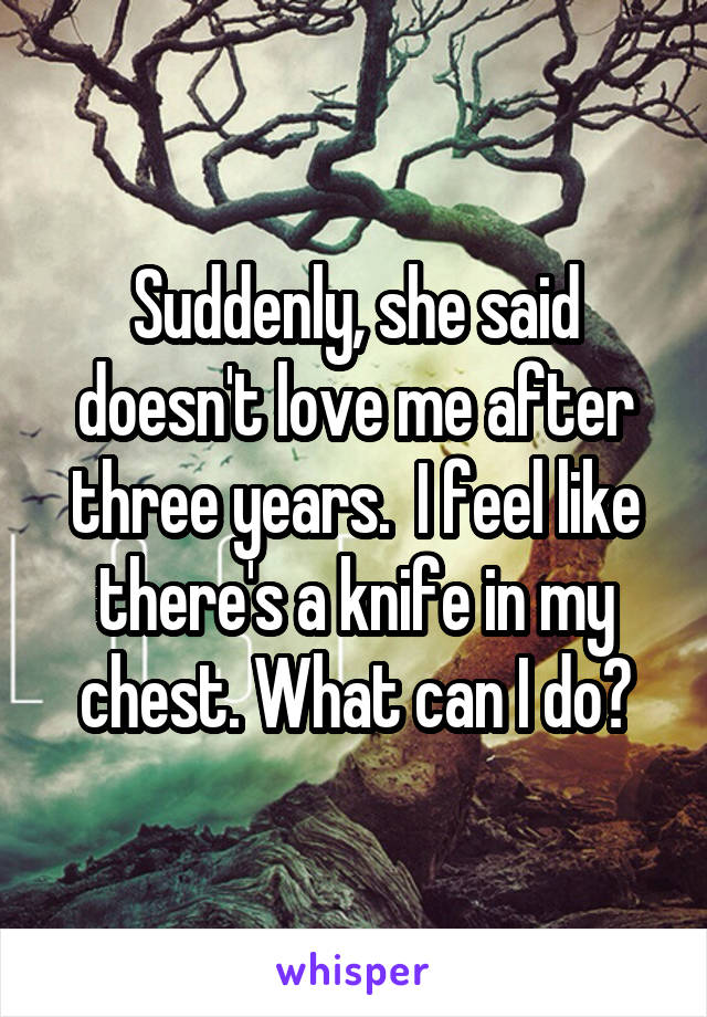 Suddenly, she said doesn't love me after three years.  I feel like there's a knife in my chest. What can I do?