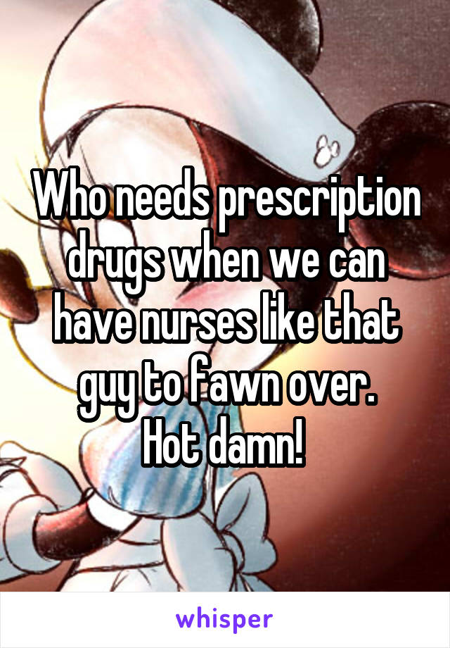 Who needs prescription drugs when we can have nurses like that guy to fawn over.
Hot damn! 