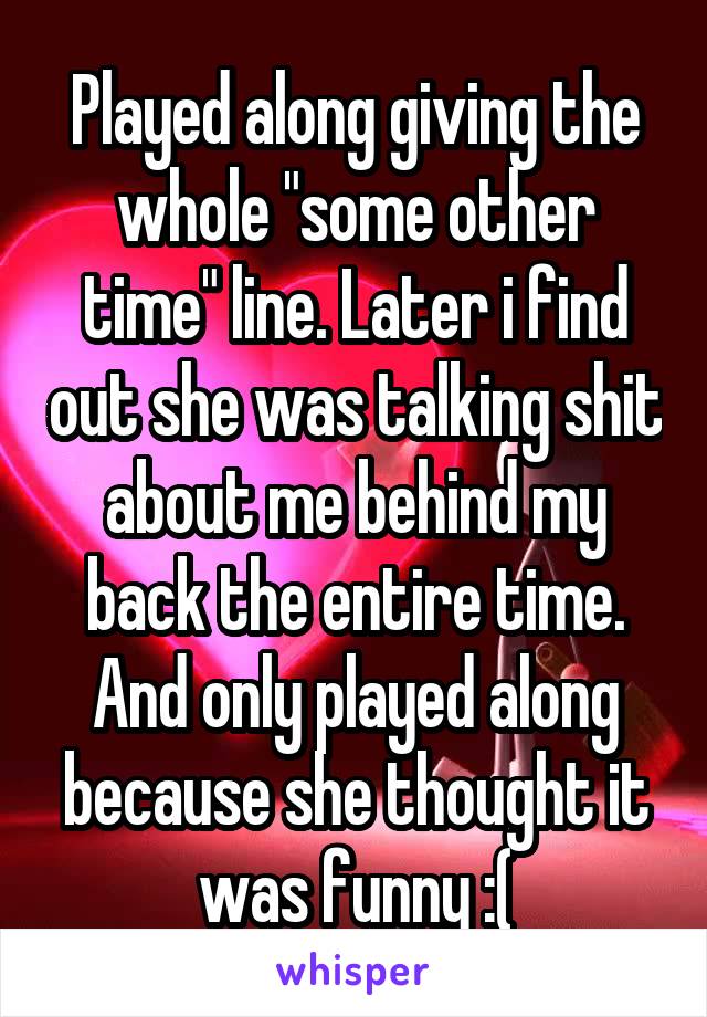 Played along giving the whole "some other time" line. Later i find out she was talking shit about me behind my back the entire time. And only played along because she thought it was funny :(