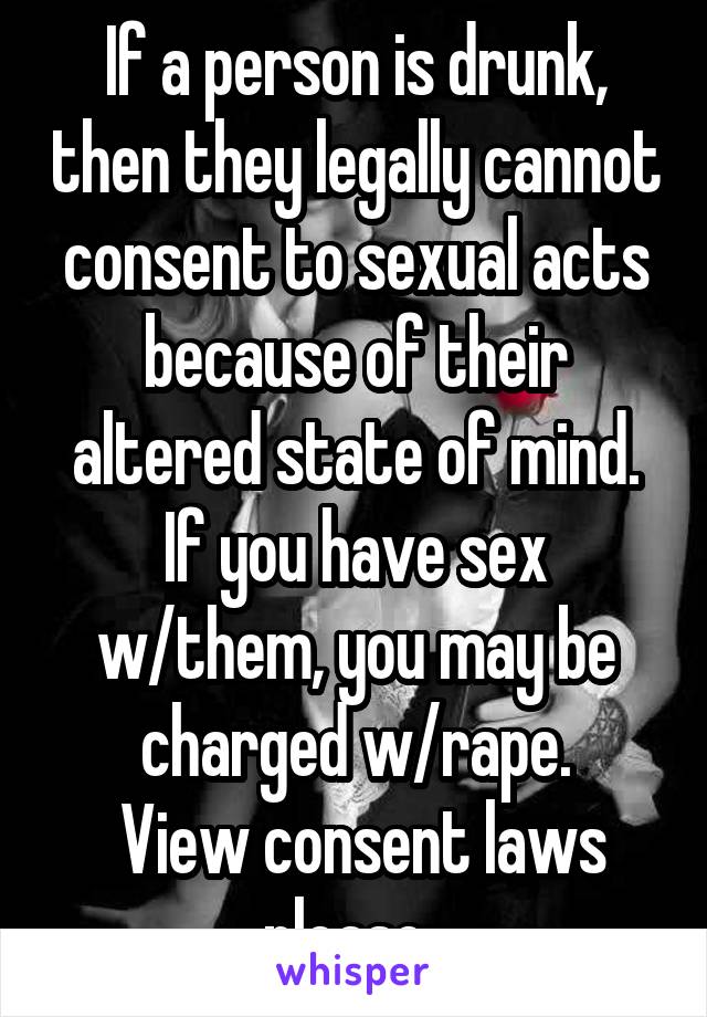 If a person is drunk, then they legally cannot consent to sexual acts because of their altered state of mind. If you have sex w/them, you may be charged w/rape.
 View consent laws please. 