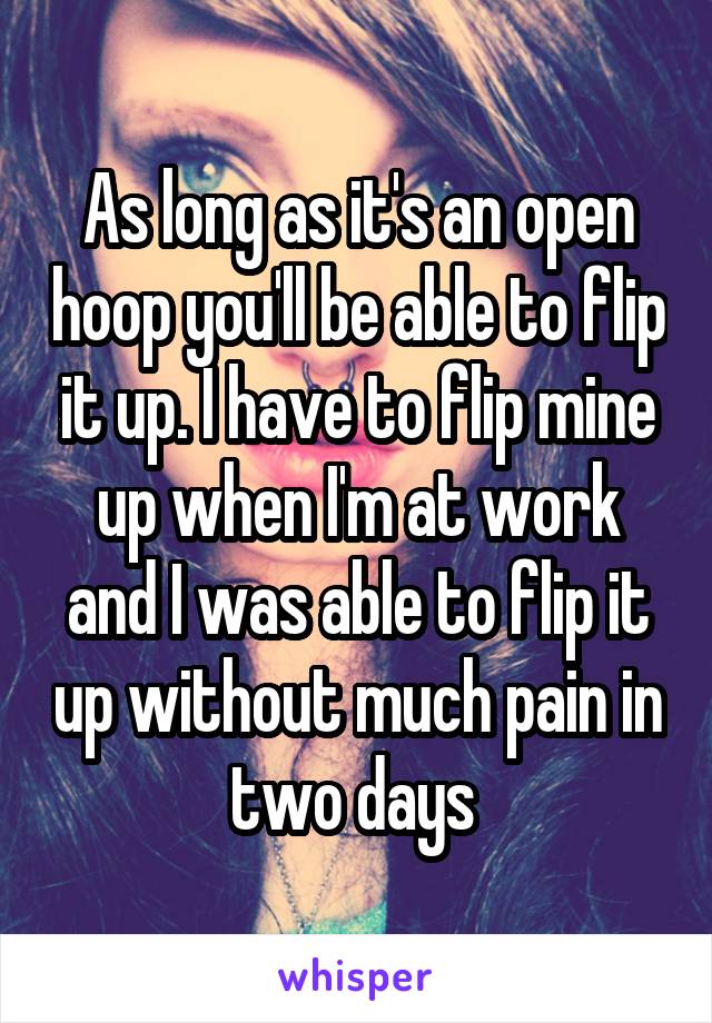 As long as it's an open hoop you'll be able to flip it up. I have to flip mine up when I'm at work and I was able to flip it up without much pain in two days 