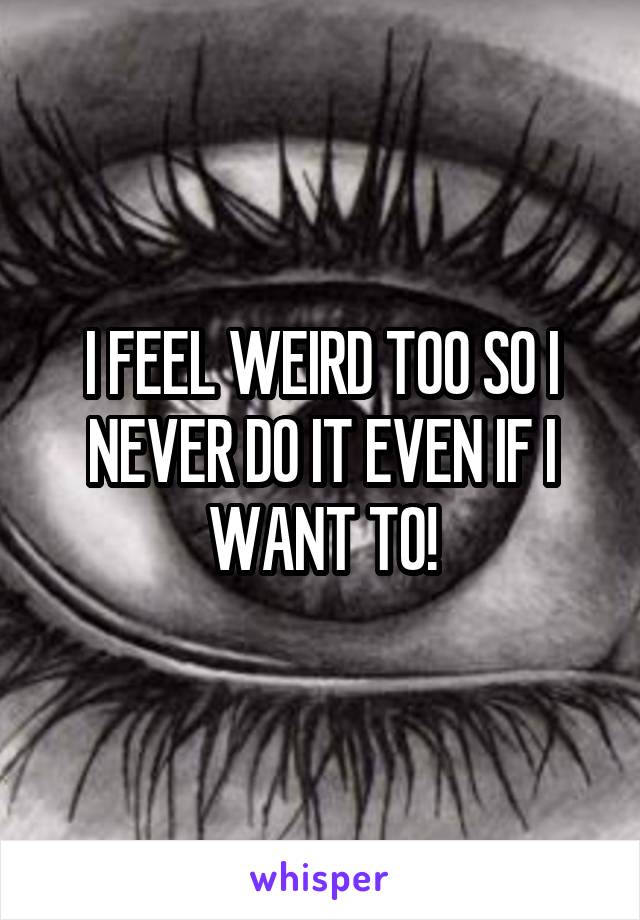 I FEEL WEIRD TOO SO I NEVER DO IT EVEN IF I WANT TO!