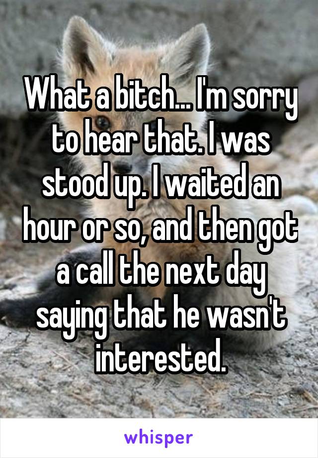 What a bitch... I'm sorry to hear that. I was stood up. I waited an hour or so, and then got a call the next day saying that he wasn't interested.